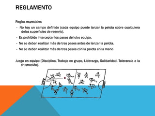 REGLAMENTO
Reglas especiales
- No hay un campo definido (cada equipo puede lanzar la pelota sobre cualquiera
delas superficies de reenvío).

- Es prohibido interceptar los pases del otro equipo.
- No se deben realizar más de tres pases antes de lanzar la pelota.
- No se deben realizar más de tres pasos con la pelota en la mano
Juego en equipo (Disciplina, Trabajo en grupo, Liderazgo, Solidaridad, Tolerancia a la
frustración).

 
