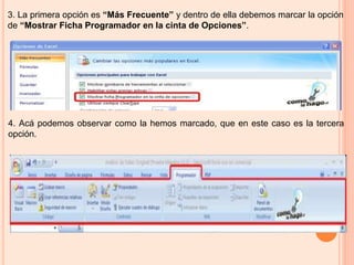 3. La primera opción es “Más Frecuente” y dentro de ella debemos marcar la opción
de “Mostrar Ficha Programador en la cinta de Opciones”.
4. Acá podemos observar como la hemos marcado, que en este caso es la tercera
opción.
 