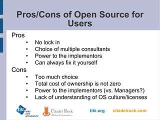 Pros/Cons of Open Source for Users Pros No lock in Choice of multiple consultants Power to the implementors Can always fix it yourself Cons Too much choice Total cost of ownership is not zero Power to the implementors (vs. Managers?) Lack of understanding of OS culture/licenses 