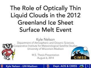 1	
  [	
  	
  	
  ]	
  Dept. AOS & CIMSS
Kyle Nelson - UW-Madison
The Role of Optically Thin
Liquid Clouds in the 2012
Greenland Ice Sheet
Surface Melt Event
Kyle Nelson
Department of Atmospheric and Oceanic Sciences
Cooperative Institute for Meteorological Satellite Studies
University of Wisconsin-Madison

M.S. Thesis Presentation
August 6, 2014
 