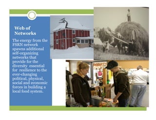 Web of
Networks
The energy from the
FSRN network
spawns additional
self-organizing
networks that
provide for the
diversity essential
for resilience to the
ever-changing
political, physical,
social and economic
forces in building a
local food system.
 