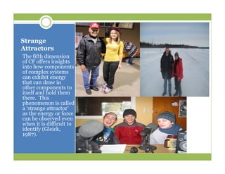 Strange
Attractors
The fifth dimension
of CF offers insights
into how components
of complex systems
can exhibit energy
that can draw in
other components to
itself and hold them
there. This
phenomenon is called
a ‘strange attractor’
as the energy or force
can be observed even
when it is difficult to
identify (Gleick,
1987).
 