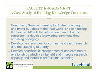 FACULTY ENGAGEMENT:
A Case Study of Building Knowledge Commons
— Community Service Learning facilitates reaching out
and trying out ideas in the ‘real world’ and connecting
the ‘real world’ with the intellectual content of the
classroom to develop knowledge commons thus
enriching pedagogy
— Develop new avenues for community-based research
and the essaying of theory
— Develop beneficial interdepartmental and community
relationships which can benefit and improve research
capacity and increase professional standing.
 
