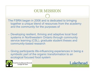 OUR MISSION
The FSRN began in 2006 and is dedicated to bringing
together a unique blend of resources from the academy
and the community for the purposes of
— Developing resilient, thriving and adaptive local food
systems in Northwestern Ontario through community
service learning (CSL), graduate student theses and
community-based research
— Giving participants life-influencing experiences in being a
symbiotic part of the organic transformation to an
ecological focused food system
 