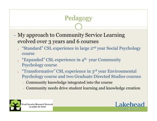 Pedagogy
— My approach to Community Service Learning
evolved over 3 years and 6 courses
¡ “Standard” CSL experience in large 2nd year Social Psychology
course
¡ “Expanded” CSL experience in 4th year Community
Psychology course
¡ “Transformative” CSL experience in 3rd year Environmental
Psychology course and two Graduate Directed Studies courses
÷ Community knowledge integrated into the course
÷ Community needs drive student learning and knowledge creation
 