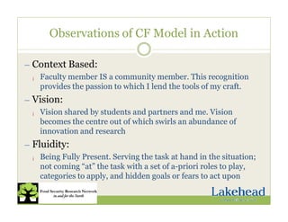 Observations of CF Model in Action
— Context Based:
¡ Faculty member IS a community member. This recognition
provides the passion to which I lend the tools of my craft.
— Vision:
¡ Vision shared by students and partners and me. Vision
becomes the centre out of which swirls an abundance of
innovation and research
— Fluidity:
¡ Being Fully Present. Serving the task at hand in the situation;
not coming “at” the task with a set of a-priori roles to play,
categories to apply, and hidden goals or fears to act upon
 