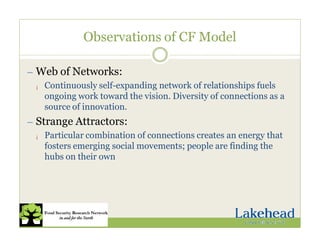 Observations of CF Model
— Web of Networks:
¡ Continuously self-expanding network of relationships fuels
ongoing work toward the vision. Diversity of connections as a
source of innovation.
— Strange Attractors:
¡ Particular combination of connections creates an energy that
fosters emerging social movements; people are finding the
hubs on their own
 