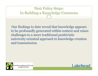 Next Policy Steps:
In Building a Knowledge Commons
Our findings to date reveal that knowledge appears
to be profoundly generated within context and raises
challenges to a more traditional positivistic
university oriented approach to knowledge creation
and transmission.
 
