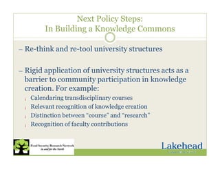 Next Policy Steps:
In Building a Knowledge Commons
— Re-think and re-tool university structures
— Rigid application of university structures acts as a
barrier to community participation in knowledge
creation. For example:
¡ Calendaring transdisciplinary courses
¡ Relevant recognition of knowledge creation
¡ Distinction between “course” and “research”
¡ Recognition of faculty contributions
 