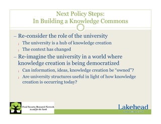 Next Policy Steps:
In Building a Knowledge Commons
— Re-consider the role of the university
¡ The university is a hub of knowledge creation
¡ The context has changed
— Re-imagine the university in a world where
knowledge creation is being democratized
¡ Can information, ideas, knowledge creation be “owned”?
¡ Are university structures useful in light of how knowledge
creation is occurring today?
 