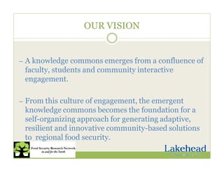 OUR VISION
— A knowledge commons emerges from a confluence of
faculty, students and community interactive
engagement.
— From this culture of engagement, the emergent
knowledge commons becomes the foundation for a
self-organizing approach for generating adaptive,
resilient and innovative community-based solutions
to regional food security.
 