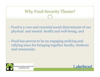 Why Food Security Theme?
— Food is a core and essential social determinant of our
physical and mental health and well-being; and
— Food has proven to be an engaging unifying and
rallying issue for bringing together faculty, students
and community.
 