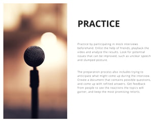 PRACTICE
Practice by participating in mock interviews
beforehand. Enlist the help of friends, playback the
video and analyze the results. Look for potential
issues that can be improved, such as unclear speech
and slumped posture.
The preparation process also includes trying to
anticipate what might come up during the interview.
Create a document that contains possible questions,
and come up with refined answers. Get feedback
from people to see the reactions the topics will
garner, and keep the most promising retorts.
 