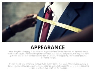 APPEARANCE
While it might be tempting to rush out and buy new clothes for the interview, it’s better to wear a
tried-and-true outfit. Pick something bold with colors that enhance complexion, but stay away from
patterns because they can look distorted on the screen. This especially applies to stripes and
checkered designs.
Women should wear enhancing makeup that’s slightly bolder than usual. This includes applying a
darker lipstick, without going overboard. Accessorize sparingly because the key is to look appealing
on screen without diverting from the message.
 