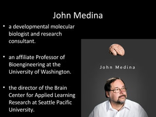 John Medina a developmental molecular biologist and research consultant.  an affiliate Professor of Bioengineering at the University of Washington.  the director of the Brain Center for Applied Learning Research at Seattle Pacific University.  