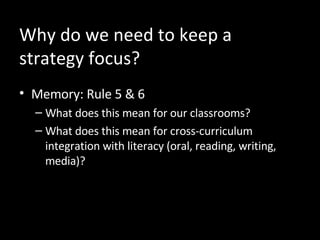 Why do we need to keep a strategy focus?  Memory: Rule 5 & 6 What does this mean for our classrooms? What does this mean for cross-curriculum integration with literacy (oral, reading, writing, media)? 