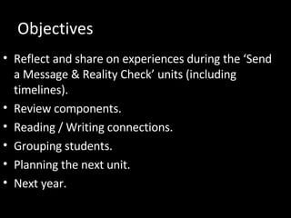 Objectives Reflect and share on experiences during the ‘Send a Message & Reality Check’ units (including timelines). Review components. Reading / Writing connections. Grouping students. Planning the next unit. Next year. 