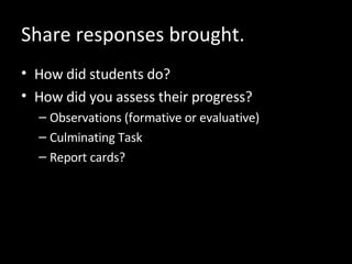 Share responses brought. How did students do? How did you assess their progress? Observations (formative or evaluative) Culminating Task  Report cards? 