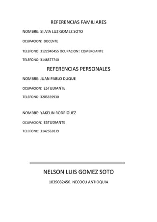 REFERENCIAS FAMILIARES
NOMBRE: SILVIA LUZ GOMEZ SOTO
OCUPACION: DOCENTE
TELEFONO: 3122940455 OCUPACION: COMERCIANTE
TELEFONO: 3148577740
REFERENCIAS PERSONALES
NOMBRE: JUAN PABLO DUQUE
OCUPACION: ESTUDIANTE
TELEFONO: 3205559930
NOMBRE: YAKELIN RODRIGUEZ
OCUPACION: ESTUDIANTE
TELEFONO: 3142562839
NELSON LUIS GOMEZ SOTO
1039082450. NECOCLI ANTIOQUIA