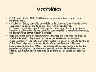 Voto histórico El 27 de abril de 1994, Sudáfrica celebró sus primeras elecciones multirraciales  a fecha histórica, conocida como Día de la Libertad y celebrada ahora cada año, fue acompañada de un fervor sin precedentes.  En Soweto y los otros poblados negros, talleres y obras de teatro se llevaron a cabo antes de los comicios para enseñar a la multitud a votar, un derecho que jamás habían ejercido.  Especialmente para los más ancianos, muchos de ellos analfabetos, se trataba de un privilegio que tal vez pocos pensaron ver en vida  Mandela depositó su voto en Natal y antes de hacerlo visitó la tumba de John Dube, el primer presidente del Congreso Nacional Africano.  Poco después escribió: "Mientras estaba allí parado junto a su tumba, pensé no en el presente sino en el pasado, mi mente se detuvo en los héroes que habían caído para que yo pudiera estar donde estaba ese día".  