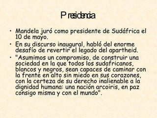 Presidencia   Mandela juró como presidente de Sudáfrica el 10 de mayo.  En su discurso inaugural, habló del enorme desafío de revertir el legado del apartheid.  "Asumimos un compromiso, de construir una sociedad en la que todos los sudafricanos, blancos y negros, sean capaces de caminar con la frente en alto sin miedo en sus corazones, con la certeza de su derecho inalienable a la dignidad humana: una nación arcoiris, en paz consigo misma y con el mundo".  