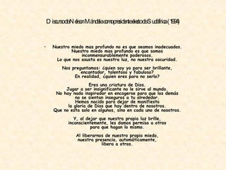 Discurso de Nelson Mándela como presidente electo de Sudáfrica (1994) Nuestro miedo mas profundo no es que seamos inadecuados. Nuestro miedo mas profundo es que somos inconmensurablemente poderosos. Lo que nos asusta es nuestra luz, no nuestra oscuridad. Nos preguntamos: ¿quien soy yo para ser brillante, encantador, talentoso y fabuloso? En realidad, ¿quien eres para no serlo? Eres una criatura de Dios. Jugar a ser insignificante no le sirve al mundo. No hay nada inspirador en encogerse para que los demás no se sientan inseguros a tu alrededor. Hemos nacido para dejar de manifiesto la gloria de Dios que hay dentro de nosotros. Que no esta solo en algunos, sino en cada uno de nosotros. Y, al dejar que nuestra propia luz brille, inconscientemente, les damos permiso a otros para que hagan lo mismo. Al liberarnos de nuestro propio miedo, nuestra presencia, automáticamente, libera a otros. 