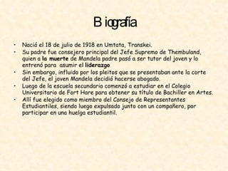 Biografía Nació el 18 de julio de 1918 en Umtata, Transkei. Su padre fue consejero principal del Jefe Supremo de Thembuland, quien a  la muerte  de Mandela padre pasó a ser tutor del joven y lo entrenó para  asumir el  liderazgo   Sin embargo, influido por los pleitos que se presentaban ante la corte del Jefe, el joven Mandela decidió hacerse abogado.  Luego de la escuela secundaria comenzó a estudiar en el Colegio Universitario de Fort Hare para obtener su título de Bachiller en Artes.  Allí fue elegido como miembro del Consejo de Representantes Estudiantiles, siendo luego expulsado junto con un compañero, por participar en una huelga estudiantil.  