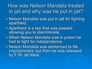 How was Nelson Mandela treated in jail and why was he put in jail? Nelson Mandela was put in jail for fighting apartheid. Apartheid is a law that was passed, allowing you to discriminate.  When Nelson Mandela was in prison he had to fight for independence. Nelson Mandela was sentenced to life imprisonment, but then he was released by F.W. de Klerk. 