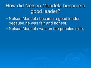 How did Nelson Mandela become a good leader? Nelson Mandela became a good leader because he was fair and honest. Nelson Mandela was on the peoples side. 