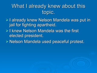 What I already knew about this topic. I already knew Nelson Mandela was put in jail for fighting apartheid. I knew Nelson Mandela was the first elected president. Nelson Mandela used peaceful protest. 