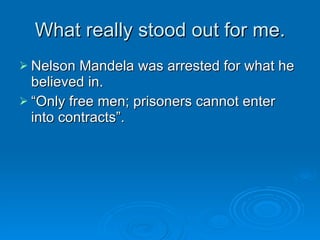 What really stood out for me. Nelson Mandela was arrested for what he believed in. “Only free men; prisoners cannot enter into contracts”. 