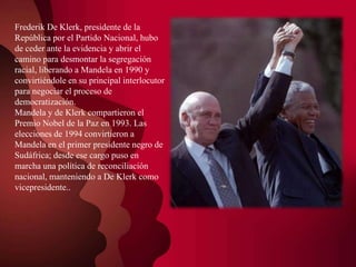 Frederik De Klerk, presidente de la República por el Partido Nacional, hubo de ceder ante la evidencia y abrir el camino para desmontar la segregación racial, liberando a Mandela en 1990 y convirtiéndole en su principal interlocutor para negociar el proceso de democratización. Mandela y de Klerk compartieron el Premio Nobel de la Paz en 1993. Las elecciones de 1994 convirtieron a Mandela en el primer presidente negro de Sudáfrica; desde ese cargo puso en marcha una política de reconciliación nacional, manteniendo a De Klerk como vicepresidente..