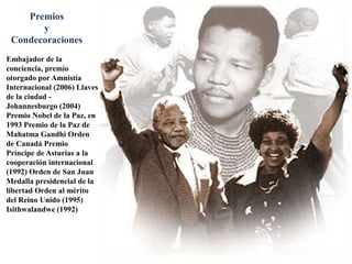 Premios  y CondecoracionesEmbajador de la conciencia, premio otorgado por Amnistía Internacional (2006) Llaves de la ciudad - Johannesburgo (2004) Premio Nobel de la Paz, en 1993 Premio de la Paz de Mahatma Gandhi Orden de Canadá Premio Príncipe de Asturias a la cooperación internacional (1992) Orden de San Juan Medalla presidencial de la libertad Orden al mérito del Reino Unido (1995) Isithwalandwe (1992) 