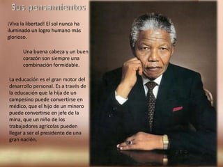 Sus pensamientos¡Viva la libertad! El sol nunca ha iluminado un logro humano más glorioso.Una buena cabeza y un buen corazón son siempre una combinación formidable.La educación es el gran motor del desarrollo personal. Es a través de la educación que la hija de un campesino puede convertirse en médico, que el hijo de un minero puede convertirse en jefe de la mina, que un niño de los trabajadores agrícolas pueden llegar a ser el presidente de una gran nación.
