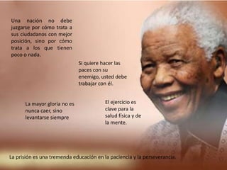 Una nación no debe juzgarse por cómo trata a sus ciudadanos con mejor posición, sino por cómo trata a los que tienen poco o nada.Si quiere hacer las paces con su enemigo, usted debe trabajar con él.El ejercicio es clave para la salud física y de la mente.La mayor gloria no es nunca caer, sino levantarse siempreLa prisión es una tremenda educación en la paciencia y la perseverancia.