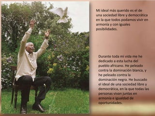 Mi ideal más querido es el de una sociedad libre y democrática en la que todos podamos vivir en armonía y con iguales posibilidades.Durante toda mi vida me he dedicado a esta lucha del pueblo africano. He peleado contra la dominación blanca, y he peleado contra la dominación negra. He buscado el ideal de una sociedad libre y democrática, en la que todas las personas vivan juntas en armonía e igualdad de oportunidades.