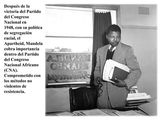 Después de la victoria del Partido del Congreso Nacional en 1948, con su política de segregación racial, el Apartheid, Mandela cobra importancia dentro del Partido del Congreso Nacional Africano (CNA). Comprometido con los métodos no violentos de resistencia. 