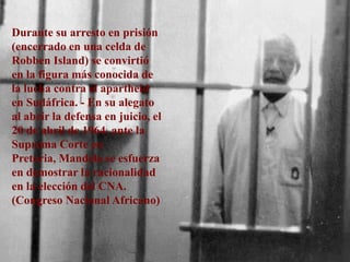 Durante su arresto en prisión (encerrado en una celda de Robben Island) se convirtió en la figura más conocida de la lucha contra el apartheid en Sudáfrica. - En su alegato al abrir la defensa en juicio, el 20 de abril de 1964, ante la Suprema Corte en Pretoria, Mandela se esfuerza en demostrar la racionalidad en la elección del CNA. (Congreso Nacional Africano)