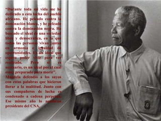 “Durante toda mi vida me he dedicado a esta lucha del pueblo africano. He peleado contra la dominación blanca, y he peleado contra la dominación negra. He buscado el ideal de una sociedad libre y democrática, en la que todas las personas vivan juntas en armonía e igualdad de oportunidades. Es un ideal que espero poder vivir para ver realizado. Pero si es necesario, es un ideal por el cual estoy preparado para morir”. Mandela defendió a los suyos con estas palabras que hicieron llorar a la multitud. Junto con sus compañeros de lucha es condenado a cadena perpetua. Ese mismo año lo nombran presidente del CNA. 