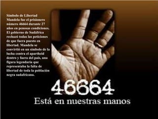 Símbolo de Libertad Mandela fue el prisionero número 46664 durante 27 años en penosas condiciones. El gobierno de Sudáfrica rechazó todas las peticiones de que fuera puesto en libertad. Mandela se convirtió en un símbolo de la lucha contra el apartheid dentro y fuera del país, una figura legendaria que representaba la falta de libertad de toda la población negra sudafricana. 