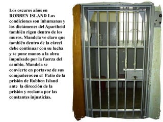 Los oscuros años en ROBBEN ISLAND Las condiciones son inhumanas y los dictámenes del Apartheid también rigen dentro de los muros. Mandela ve claro que también dentro de la cárcel debe continuar con su lucha y se pone manos a la obra impulsado por la fuerza del cambio. Mandela se convierte en portavoz de sus compañeros en el  Patio de la prisión de Robben Island ante  la dirección de la prisión y reclama por las constantes injusticias.
