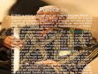 Política El 1944 va entrar a formar part del Congrés Nacional Africà . Mandela fou un dels líders de la Lliga de la Joventut del Congrés. Inspirat en Mohandas Gandhi, l'ANC propugnà mètodes de lluita no violenta: la Lliga de la Joventut, presidida per Mandela entre 1951 i 1952, organitzà campanyes de desobediència civil contra les lleis segregacionistes. El 1952 Mandela va passar a presidir l'ANC de  Transvaal , alhora que dirigia els voluntaris que desafiaven al règim,. La repressió va detenir 8.000 persones. El 1955, en acabar les condemnes, va reaparèixer en públic, impulsant l'aprovació d'una  Carta de la Llibertat , en la qual ponderava l'aspiració d'un Estat multiracial, igualitari i democràtic, una reforma agrària i una política de justícia social en el repartiment de la riquesa. L'enduriment del règimen racista va culminar el 1956. L'ANC va respondre amb manifestacions i boicots, que van conduir a la detenció de la major part dels seus dirigents; Mandela va ser acusat d'alta traïció, jutjat però alliberat per falta de proves el 1961. Tot i així, els resultats de les accions del CNA el van desil·lusionar i va organitzar un grup paramilitar per lluitar en contra de l'apartheid i l'opressió amb més força. El 1964 va ser detingut per sabotatge i condemnat a passar la resta de la seva vida en la presó. Durant el llarg judici va tenir lloc la matança de  Shaperville . Aquests esdeveniments van acabar de convèncer els líders de l'ANC de la impossiblitat de lluitar per mètodes no violents. Internat a la presó de  Robben Island  Mandela continuà la seva lluita contra l'apartheid i l'opressió a tot el món, continuant ajudant a la seva gent i realitzant classes d'educació política als presos interns.   