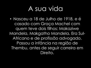 A sua vidaNasceu a 18 de Julho de 1918, e é casado com Graça Machel com quem teve dois filhos: MakaziweMandela, Makgatho Mandela. Era Sul-Africano e de profissão advogado. Passou a infância na região de Thembu, antes de seguir carreira em Direito.