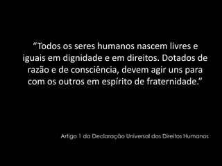     “Todos os seres humanos nascem livres e iguais em dignidade e em direitos. Dotados de razão e de consciência, devem ag...