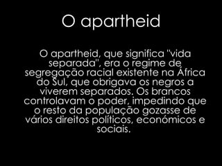 O apartheidO apartheid, que significa "vida separada", era o regime de segregação racial existente na África do Sul, que obrigava os negros a viverem separados. Os brancos controlavam o poder, impedindo que o resto da população gozasse de vários direitos políticos, económicos e sociais. 