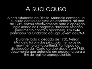 A sua causaAinda estudante de Direito, Mandela começou a sua luta contra o regime do apartheid. No ano de 1942, entrou efectivamente para a oposição, ingressando no Congresso Nacional Africano (movimento contra o apartheid). Em 1944, participou na fundação da Liga Jovem do CNA.Durante toda a década de 1950, Nelson Mandela foi um dos principais membros do movimento anti-apartheid. Participou da divulgação da “Carta da Liberdade”, em 1955, documento que defendia um programa para o fim do regime segregacionista