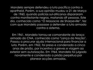 Mandela sempre defendeu a luta pacífica contra o apartheid. Porém, a sua opinião mudou a21 de Março de 1960, quando polícias sul-africanos dispararam contra manifestante negros, matando 69 pessoas. Este dia, conhecido como “O Massacre de Sharpeville”, fez com que Mandela passasse a defender a luta armada contra o sistema.Em 1961, Mandela tornou-se comandante do braço armado do CNA, conhecido como "Lança da Nação". Passou a procurar ajuda internacional para financiar a luta. Porém, em 1962, foi preso e condenado a cinco anos de prisão, por incentivo a greves e viagem ao exterior sem autorização. Em 1964, Mandela foi julgado novamente e condenado a prisão perpétua por planear acções armadas.