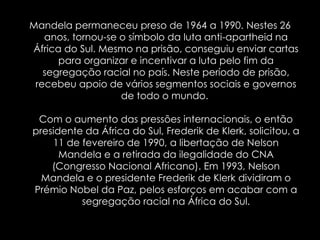 Mandela permaneceu preso de 1964 a 1990. Nestes 26 anos, tornou-se o símbolo da luta anti-apartheid na África do Sul. Mesmo na prisão, conseguiu enviar cartas para organizar e incentivar a luta pelo fim da segregação racial no país. Neste período de prisão, recebeu apoio de vários segmentos sociais e governos de todo o mundo. Com o aumento das pressões internacionais, o então presidente da África do Sul, Frederik de Klerk, solicitou, a11 de fevereiro de 1990, a libertação de Nelson Mandela e a retirada da ilegalidade do CNA (Congresso Nacional Africano). Em 1993, Nelson Mandela e o presidente Frederik de Klerk dividiram o Prémio Nobel da Paz, pelos esforços em acabar com a segregação racial na África do Sul.