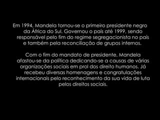 Em 1994, Mandela tornou-se o primeiro presidente negro da África do Sul. Governou o país até 1999, sendo responsável pelo fim do regime segregacionista no país e também pela reconciliação de grupos internos. Com o fim do mandato de presidente, Mandela afastou-se da política dedicando-se a causas de várias organizações sociais em prol dos direito humanos. Já recebeu diversas homenagens e congratulações internacionais pelo reconhecimento da sua vida de luta pelos direitos sociais.