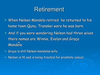 Retirement  When Nelson Mandela retired  he returned to his home town Qunu, Transkei were he was born. And if you were wondering Nelson had three wives there names are Winnie, Evelyn and Graça  Mandela  Graça is still Nelson mandelas wife. Nelson is 91 and is being treated for prostate cancer.  
